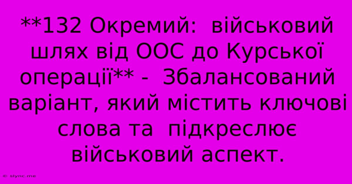 **132 Окремий:  Військовий Шлях Від ООС До Курської Операції** -  Збалансований Варіант, Який Містить Ключові Слова Та  Підкреслює Військовий Аспект.