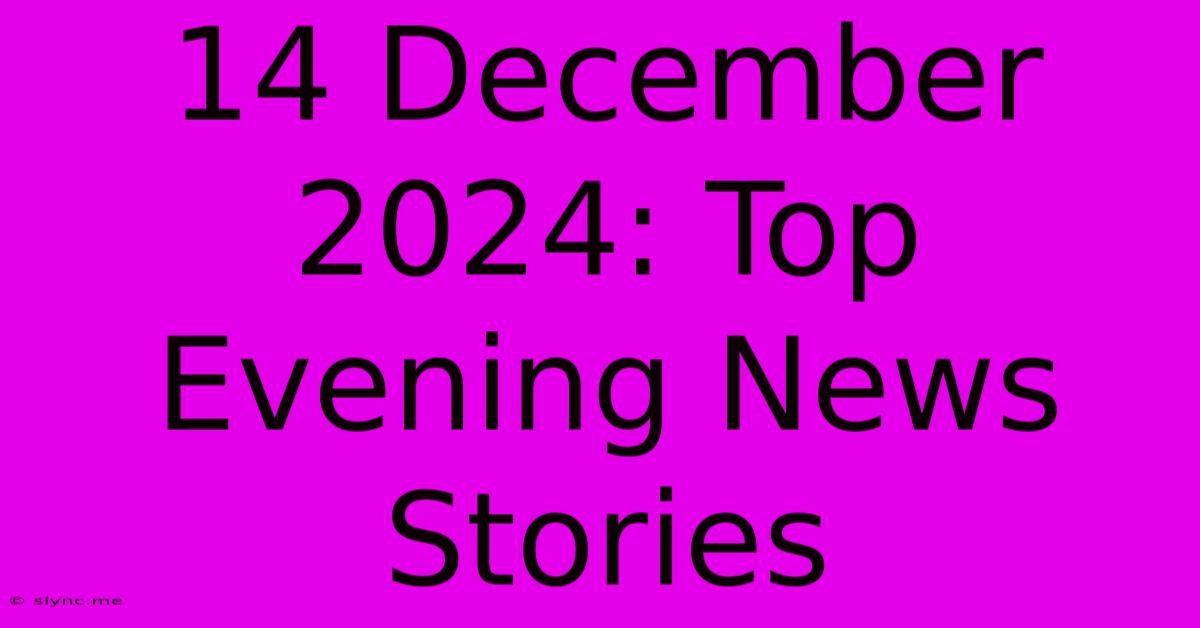 14 December 2024: Top Evening News Stories