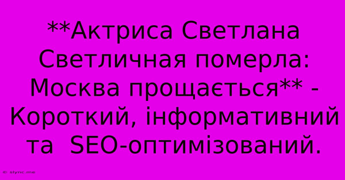 **Актриса Светлана Светличная Померла: Москва Прощається** -  Короткий, Інформативний Та  SEO-оптимізований.