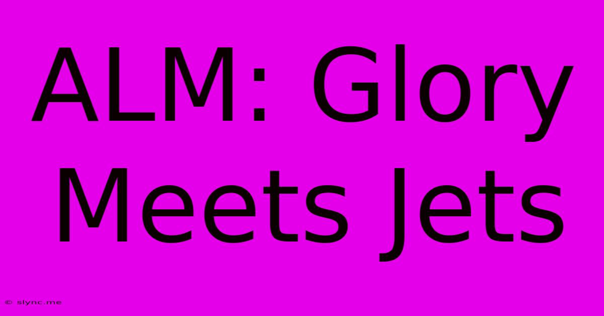 ALM: Glory Meets Jets