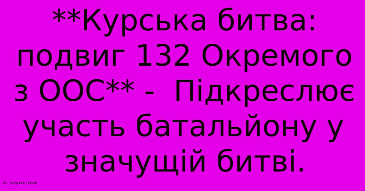 **Курська Битва: Подвиг 132 Окремого З ООС** -  Підкреслює Участь Батальйону У Значущій Битві.