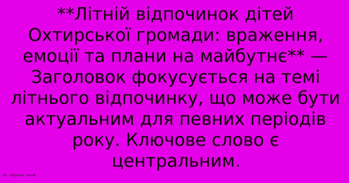 **Літній Відпочинок Дітей Охтирської Громади: Враження, Емоції Та Плани На Майбутнє** — Заголовок Фокусується На Темі Літнього Відпочинку, Що Може Бути Актуальним Для Певних Періодів Року. Ключове Слово Є Центральним.