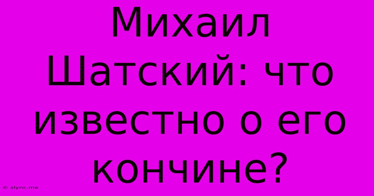 Михаил Шатский: Что Известно О Его Кончине?