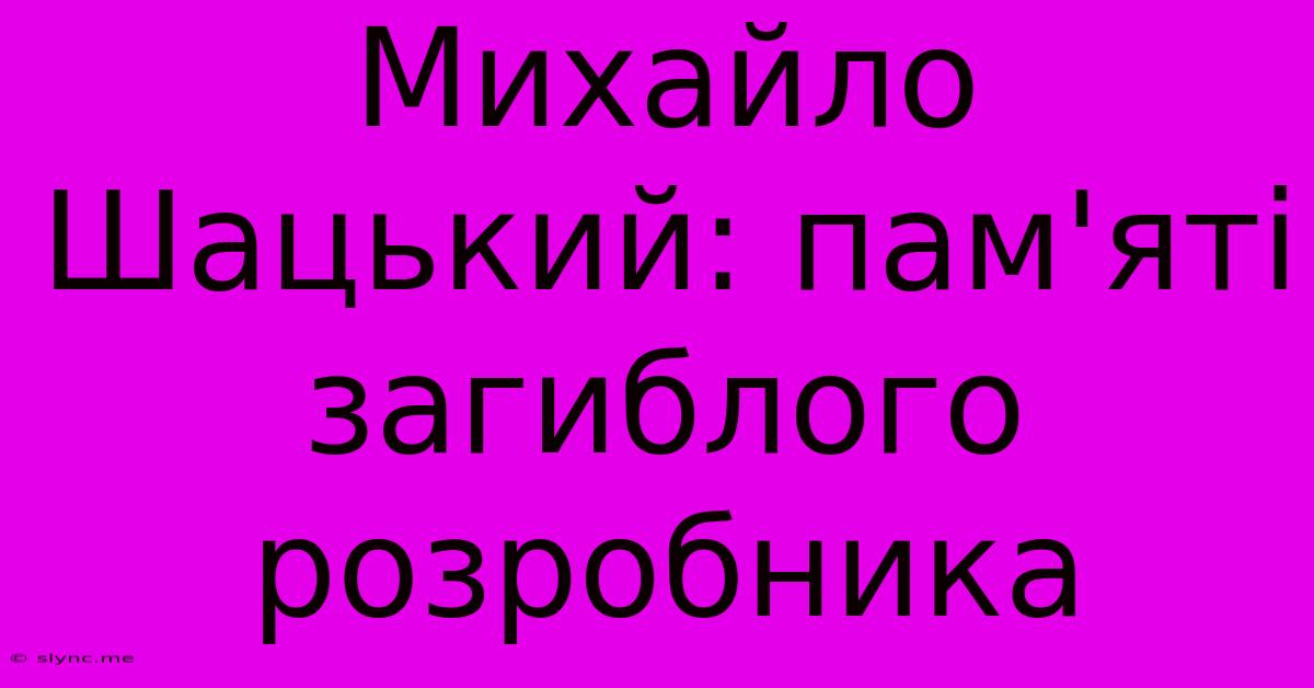 Михайло Шацький: Пам'яті Загиблого Розробника