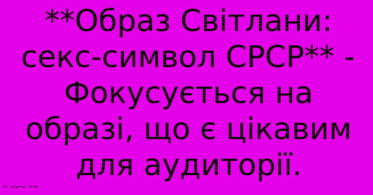 **Образ Світлани: Секс-символ СРСР** -  Фокусується На Образі, Що Є Цікавим Для Аудиторії.