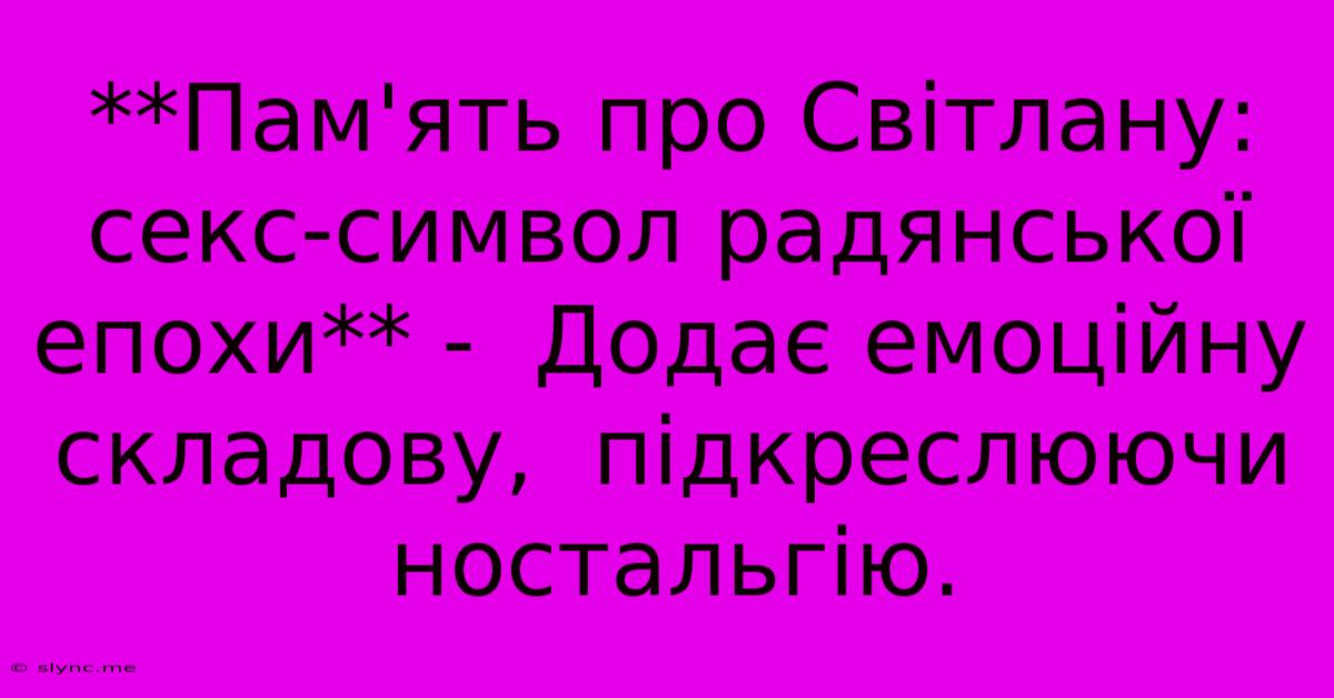 **Пам'ять Про Світлану: Секс-символ Радянської Епохи** -  Додає Емоційну Складову,  Підкреслюючи Ностальгію.