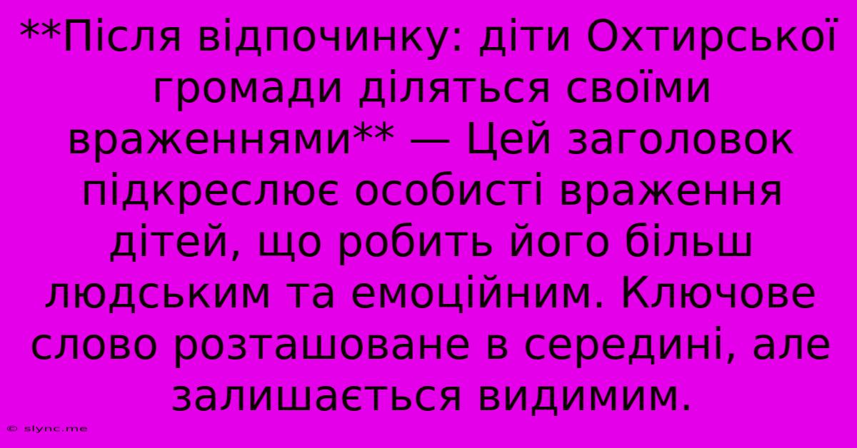 **Після Відпочинку: Діти Охтирської Громади Діляться Своїми Враженнями** — Цей Заголовок Підкреслює Особисті Враження Дітей, Що Робить Його Більш Людським Та Емоційним. Ключове Слово Розташоване В Середині, Але Залишається Видимим.