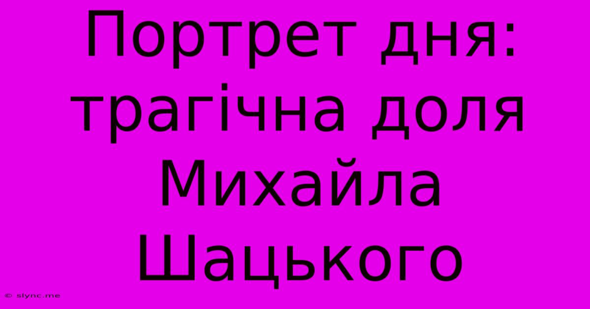 Портрет Дня: Трагічна Доля Михайла Шацького