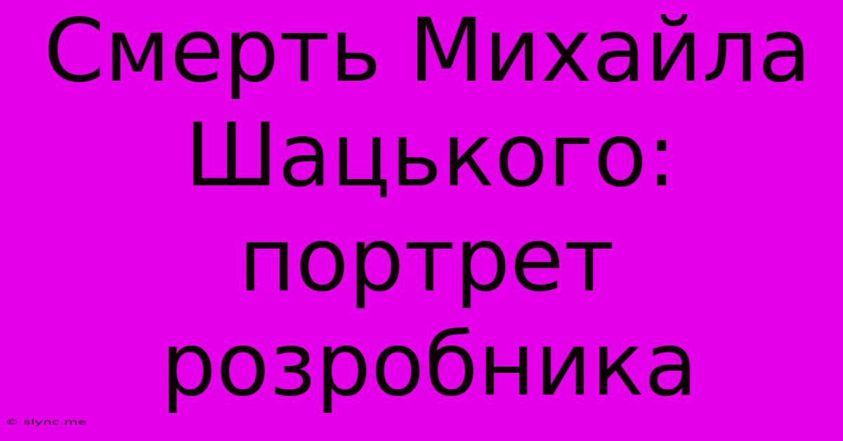 Смерть Михайла Шацького: Портрет Розробника