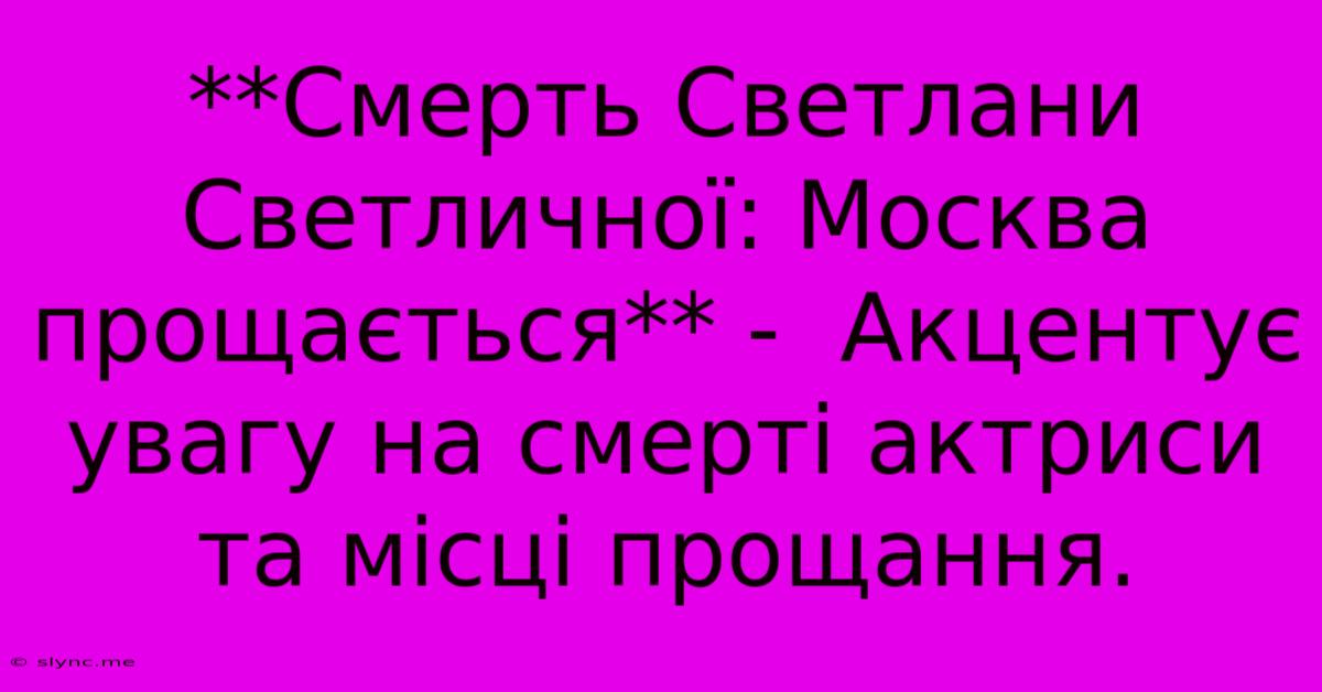 **Смерть Светлани Светличної: Москва Прощається** -  Акцентує Увагу На Смерті Актриси Та Місці Прощання.