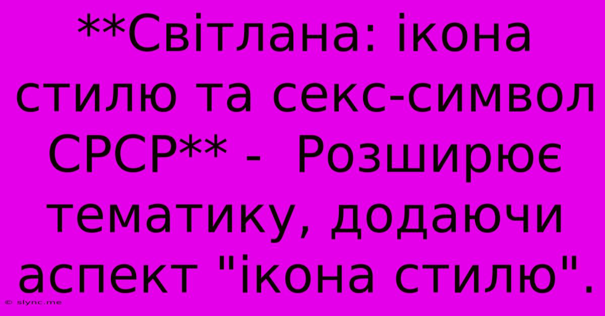 **Світлана: Ікона Стилю Та Секс-символ СРСР** -  Розширює  Тематику, Додаючи Аспект 