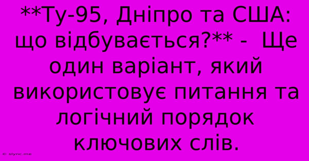 **Ту-95, Дніпро Та США: Що Відбувається?** -  Ще Один Варіант, Який Використовує Питання Та  Логічний Порядок Ключових Слів.