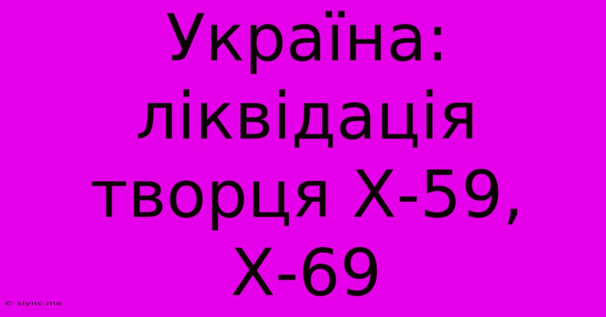 Україна: Ліквідація Творця Х-59, Х-69