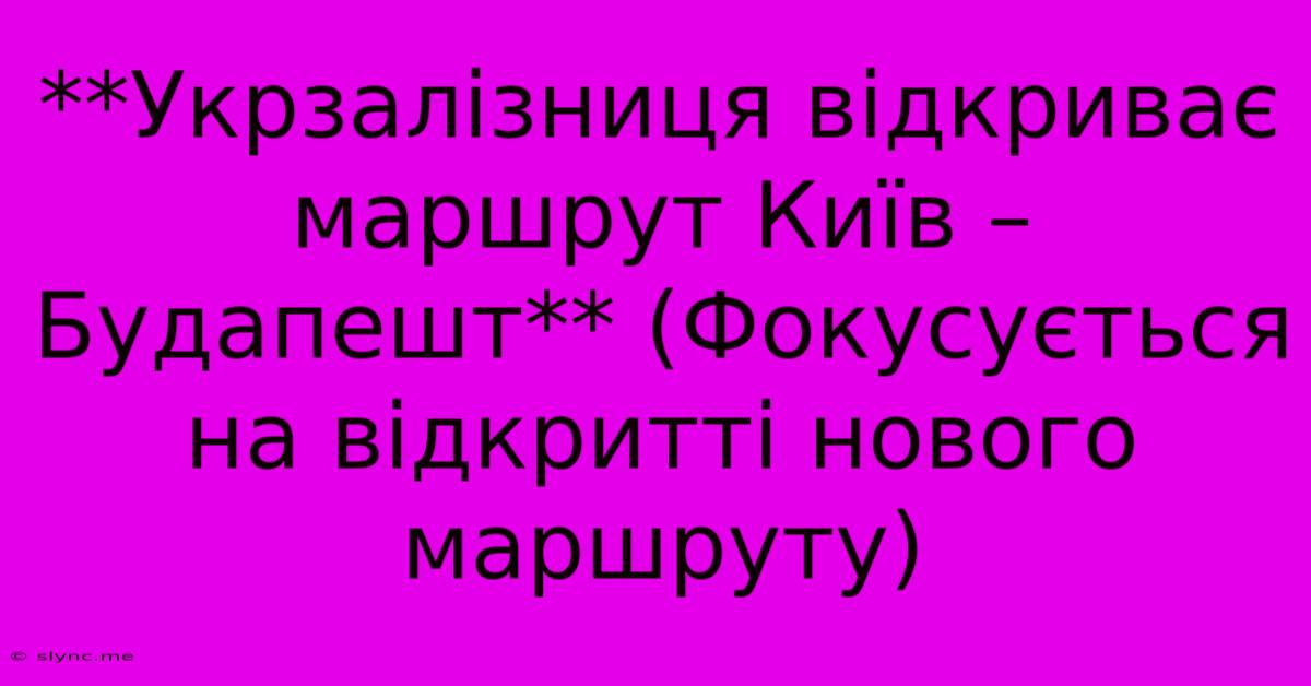 **Укрзалізниця Відкриває Маршрут Київ – Будапешт** (Фокусується На Відкритті Нового Маршруту)