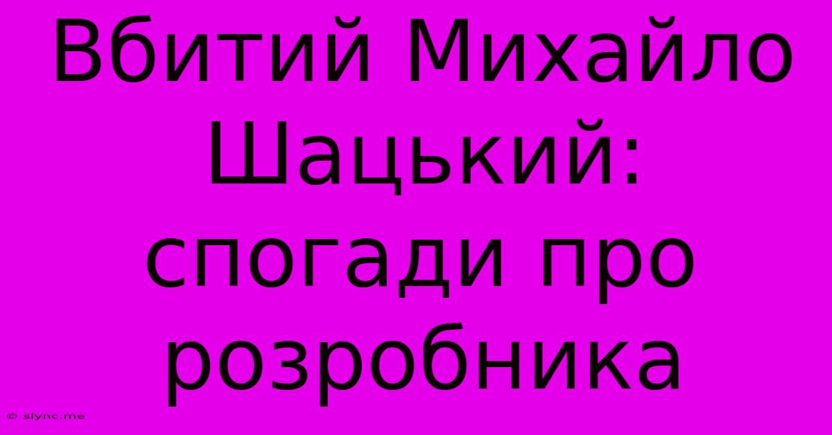 Вбитий Михайло Шацький: Спогади Про Розробника