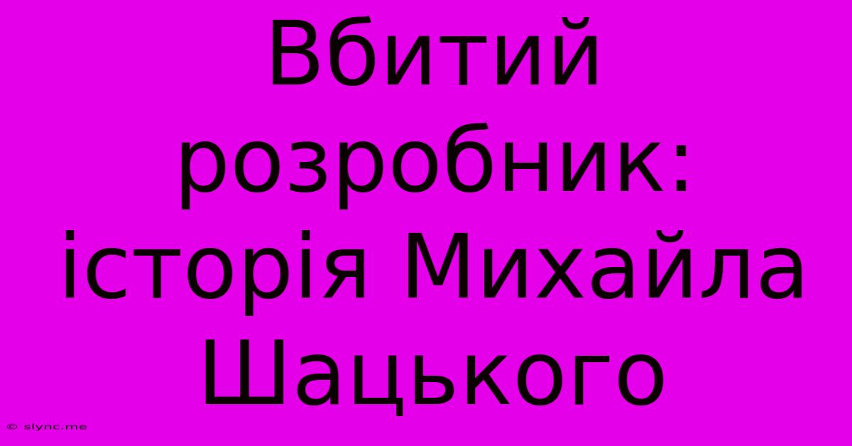 Вбитий Розробник: Історія Михайла Шацького