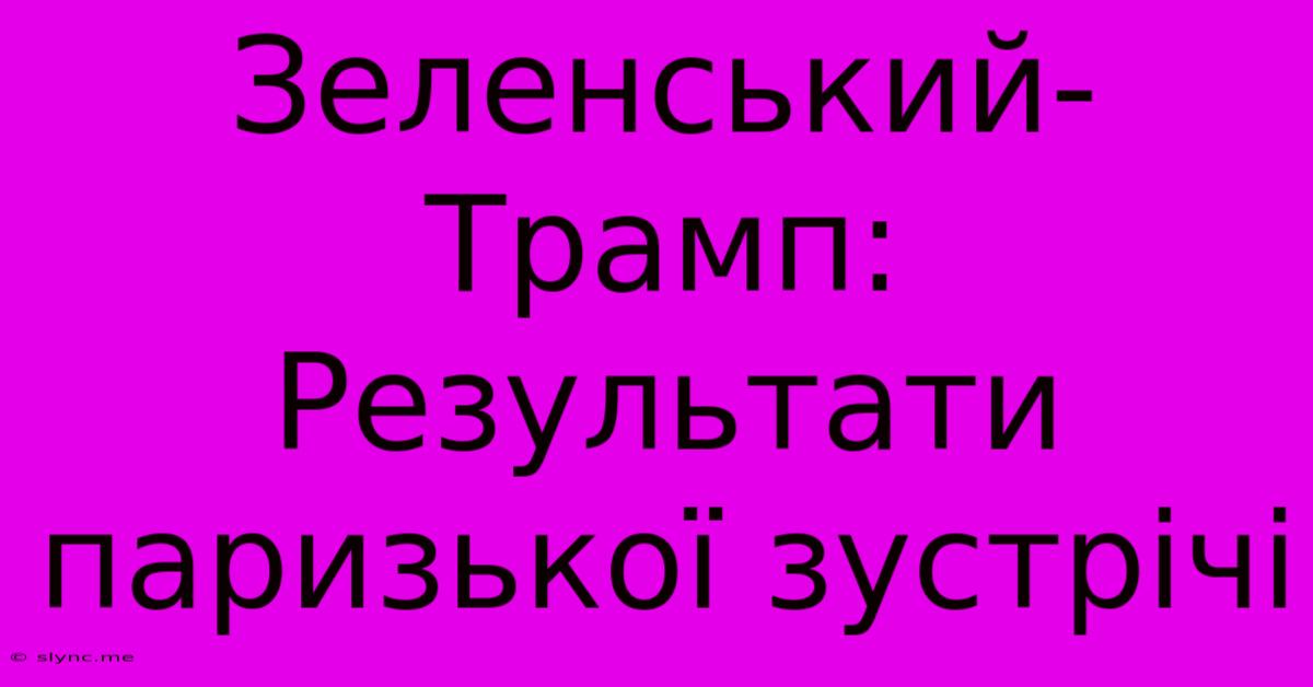 Зеленський-Трамп: Результати Паризької Зустрічі