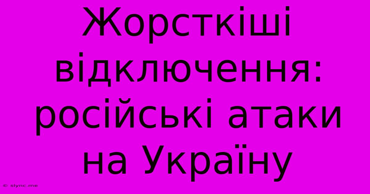 Жорсткіші Відключення:  Російські Атаки На Україну